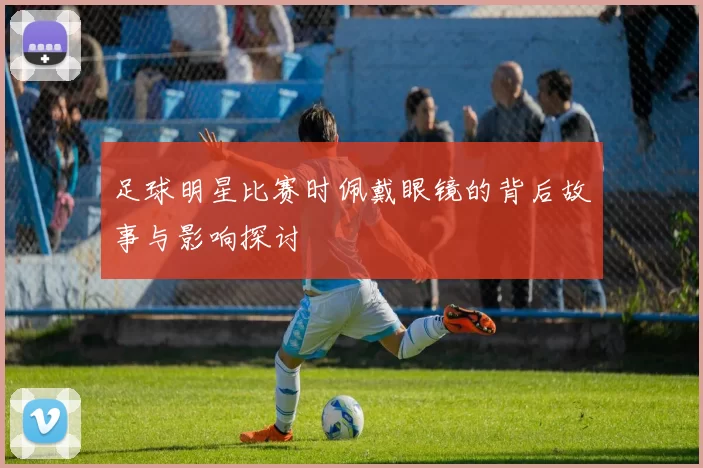 足球明星比赛时佩戴眼镜的背后故事与影响探讨
