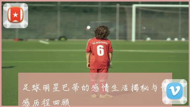 足球明星巴蒂的感情生活揭秘与情感历程回顾